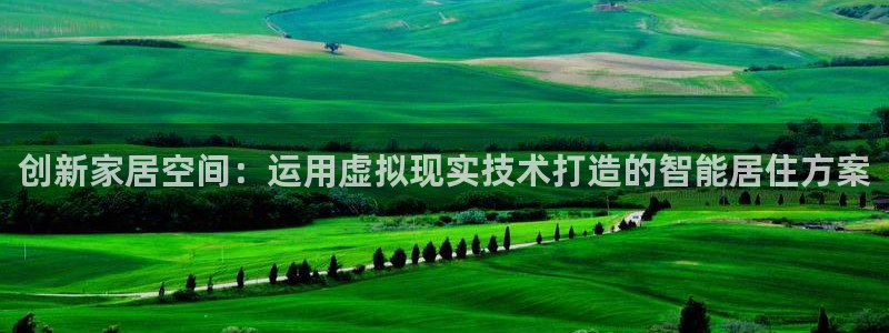 意昂体育3平台是正规平台吗知乎：创新家居空间：运用虚拟现实技术打造的智能居住方案