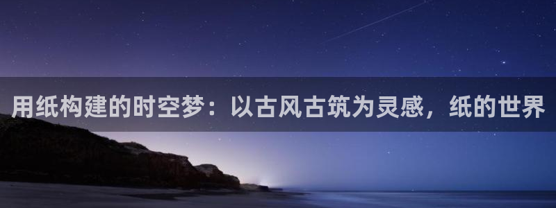 意昂体育3是干嘛的公司：用纸构建的时空梦：以古风古筑为灵感，纸的世界