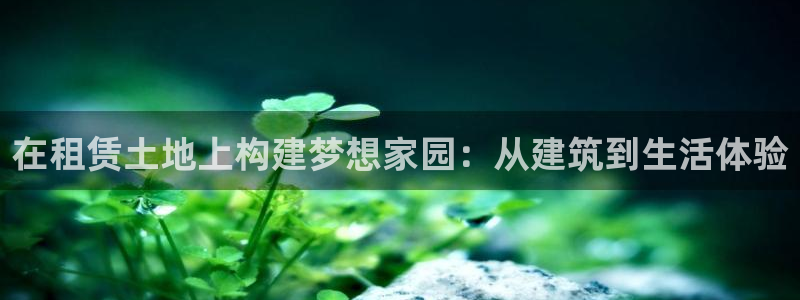 意昂体育3平台假的吗是真的吗吗：在租赁土地上构建梦想家园：从建筑到生活体验