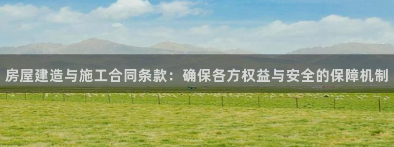 意昂体育3招商电话是多少：房屋建造与施工合同条款：确保各方权益与安全的保障机制