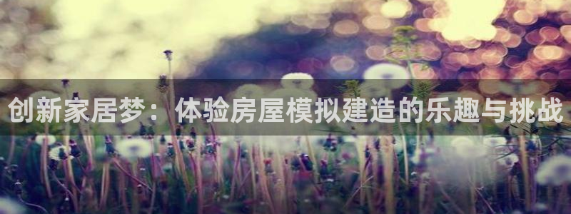 意昂体育3平台假的吗是真的吗吗：创新家居梦：体验房屋模拟建造的乐趣与挑战