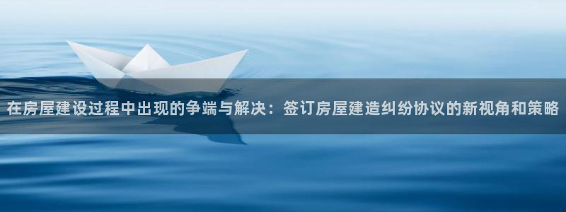 意昂体育3娱乐：在房屋建设过程中出现的争端与解决：签订房屋建造纠纷协议的新视角和策略