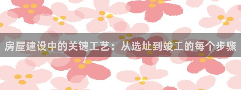 意昂3娱乐40996：房屋建设中的关键工艺：从选址到竣工的每个步骤