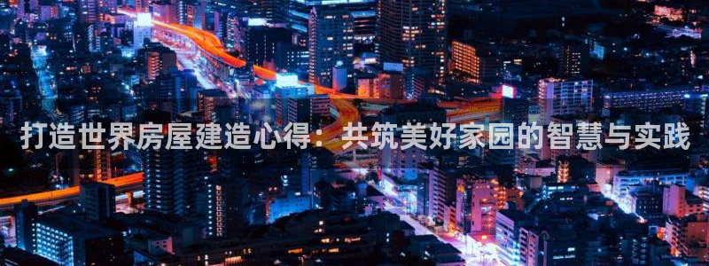注册意昂3：打造世界房屋建造心得：共筑美好家园的智慧与实践