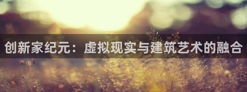 意昂体育3招商电话是多少啊：创新家纪元：虚拟现实与建筑艺术的融合