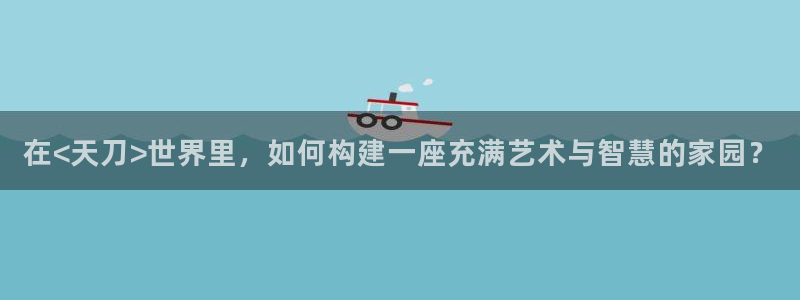 意昂体育3平台注册要钱吗安全吗：在<天刀>世界里，如何构建一座充满艺术与智慧的家园？