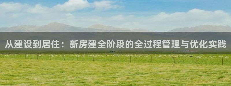 意昂体育3平台APP：从建设到居住：新房建全阶段的全过程管理与优化实践